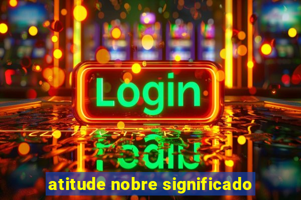 atitude nobre significado